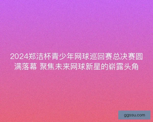 2024郑洁杯青少年网球巡回赛总决赛圆满落幕 聚焦未来网球新星的崭露头角