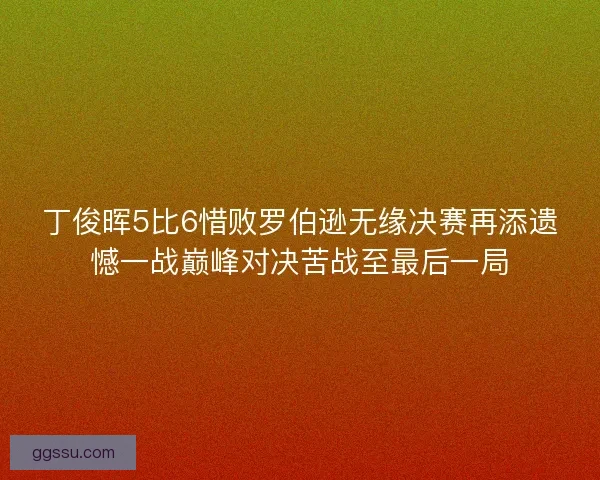 丁俊晖5比6惜败罗伯逊无缘决赛再添遗憾一战巅峰对决苦战至最后一局