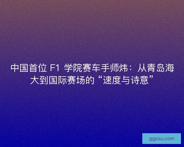 中国首位 F1 学院赛车手师炜：从青岛海大到国际赛场的 “速度与诗意”