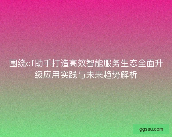 围绕cf助手打造高效智能服务生态全面升级应用实践与未来趋势解析