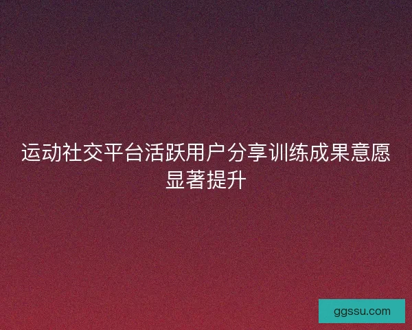 运动社交平台活跃用户分享训练成果意愿显著提升