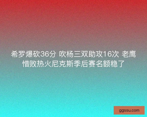 希罗爆砍36分 吹杨三双助攻16次 老鹰惜败热火尼克斯季后赛名额稳了