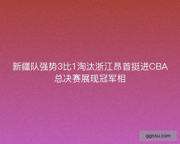 新疆队强势3比1淘汰浙江昂首挺进CBA总决赛展现冠军相