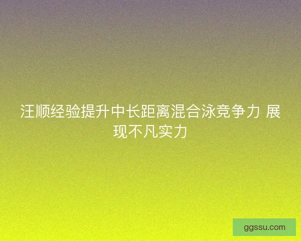 汪顺经验提升中长距离混合泳竞争力 展现不凡实力