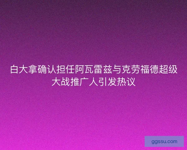 白大拿确认担任阿瓦雷兹与克劳福德超级大战推广人引发热议