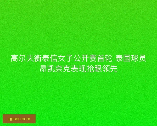 高尔夫衡泰信女子公开赛首轮 泰国球员昂凯奈克表现抢眼领先