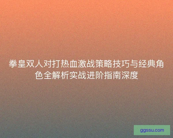 拳皇双人对打热血激战策略技巧与经典角色全解析实战进阶指南深度