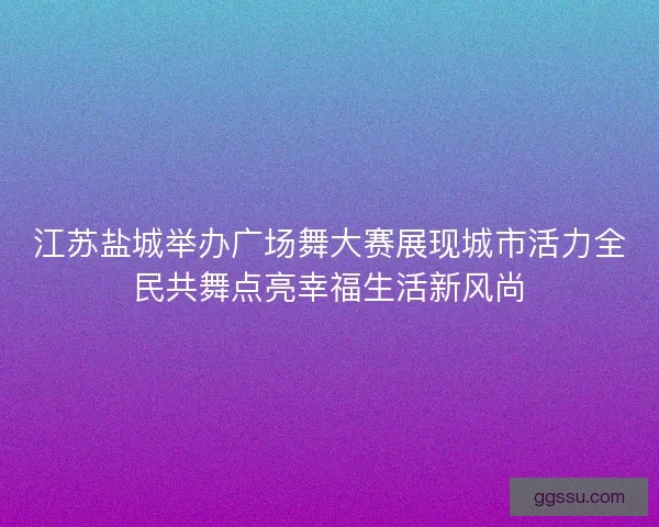 江苏盐城举办广场舞大赛展现城市活力全民共舞点亮幸福生活新风尚