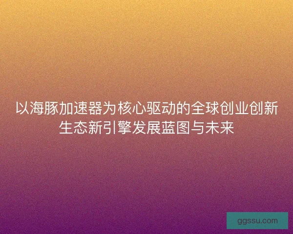 以海豚加速器为核心驱动的全球创业创新生态新引擎发展蓝图与未来