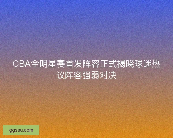 CBA全明星赛首发阵容正式揭晓球迷热议阵容强弱对决