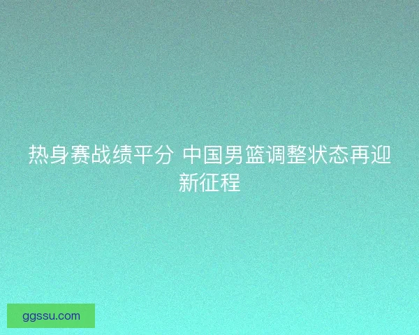 热身赛战绩平分 中国男篮调整状态再迎新征程