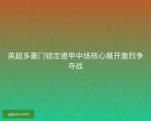 英超多豪门锁定德甲中场核心展开激烈争夺战