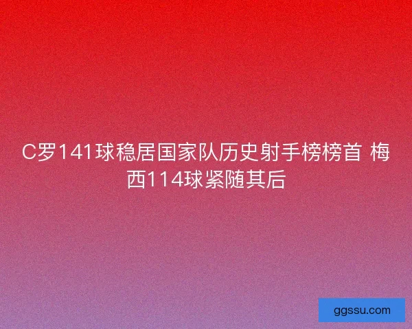 C罗141球稳居国家队历史射手榜榜首 梅西114球紧随其后